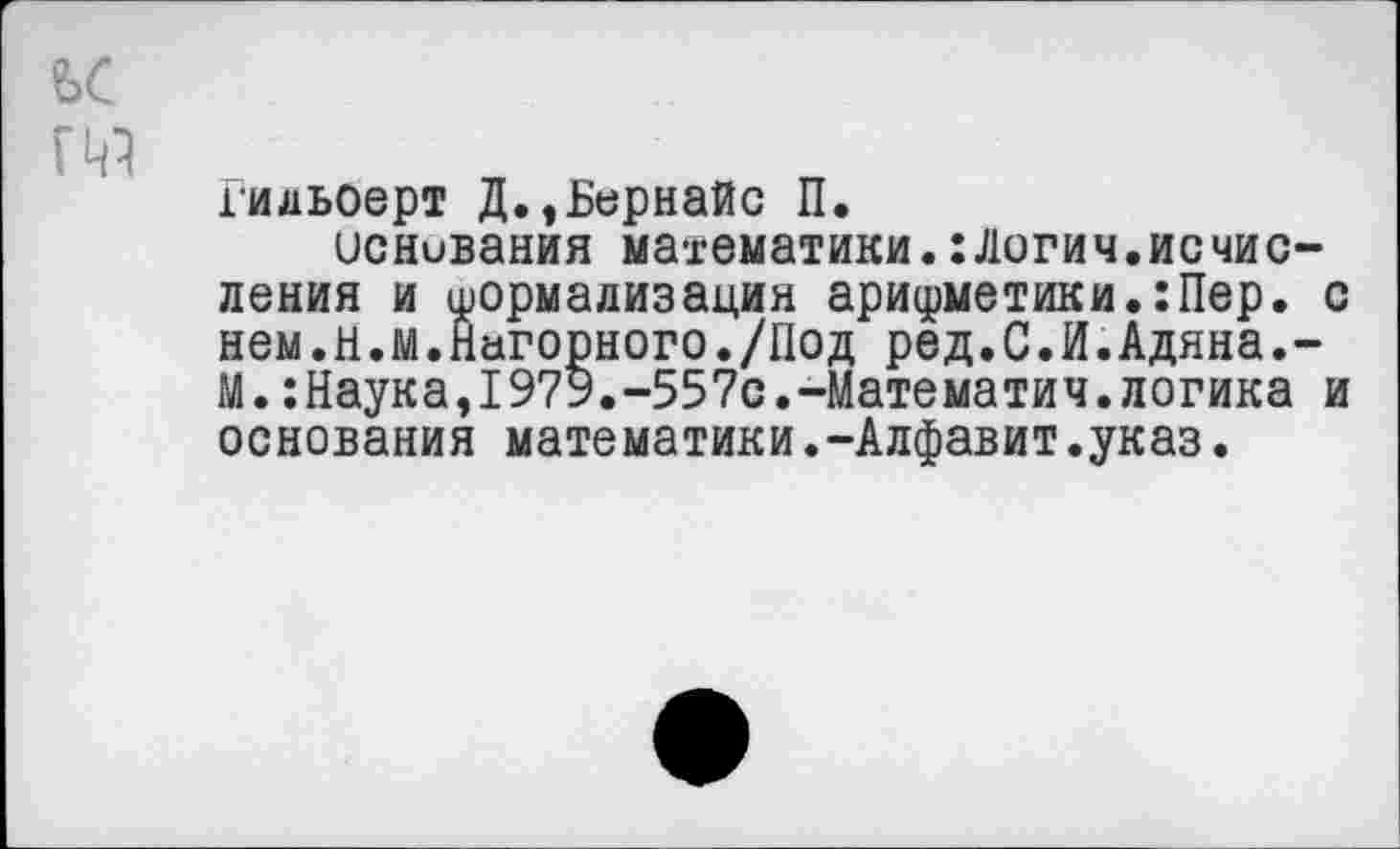 ﻿Гидьоерт Д.,Ьернайс П.
основания математики.:Логич.исчисления и формализация арифметики.:Пер. с нем.н.м.Нагорного./Под ред.С.И.Адяна.-М.:Наука,1979.-557с.-Математич.логика и основания математики.-Алфавит.указ.